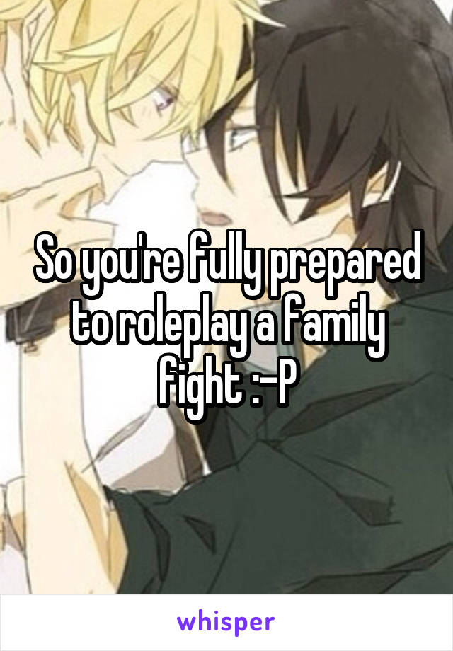 So you're fully prepared to roleplay a family fight :-P