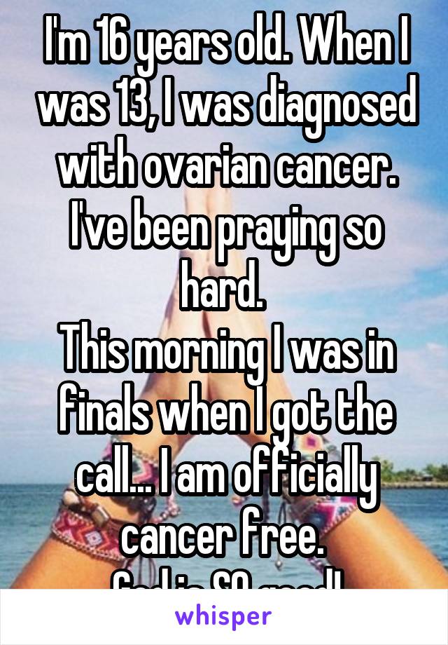 I'm 16 years old. When I was 13, I was diagnosed with ovarian cancer. I've been praying so hard. 
This morning I was in finals when I got the call... I am officially cancer free. 
God is SO good!