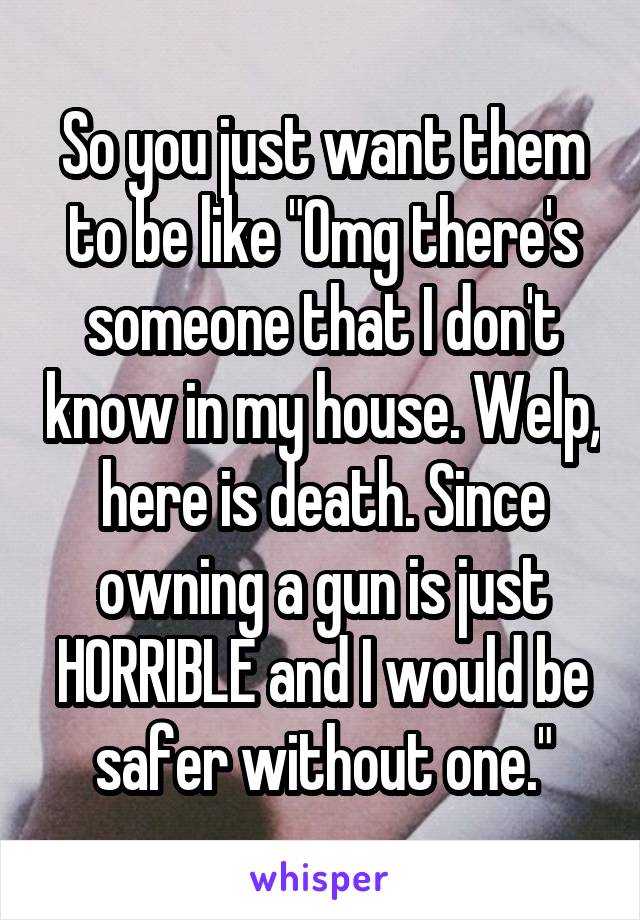 So you just want them to be like "Omg there's someone that I don't know in my house. Welp, here is death. Since owning a gun is just HORRIBLE and I would be safer without one."