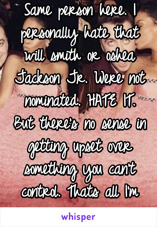 Same person here. I personally hate that will smith or oshea Jackson Jr. Were not nominated. HATE IT. But there's no sense in getting upset over something you can't control. Thats all I'm saying