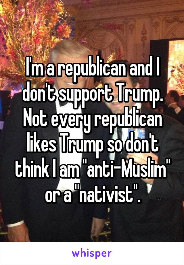 I'm a republican and I don't support Trump. Not every republican likes Trump so don't think I am "anti-Muslim" or a "nativist".