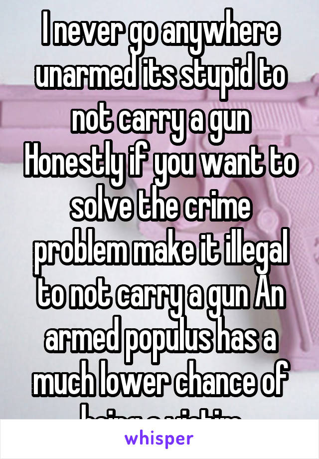 I never go anywhere unarmed its stupid to not carry a gun Honestly if you want to solve the crime problem make it illegal to not carry a gun An armed populus has a much lower chance of being a victim