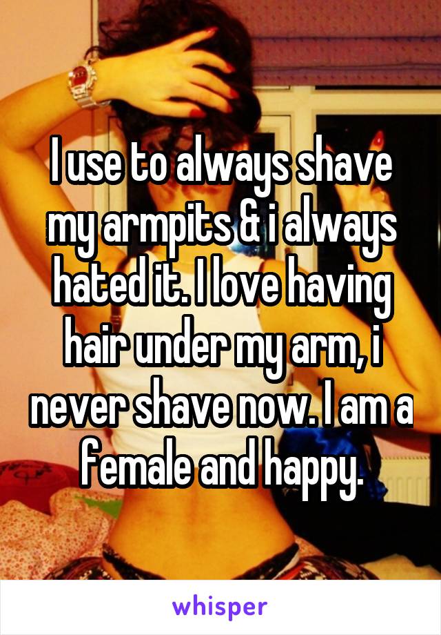 I use to always shave my armpits & i always hated it. I love having hair under my arm, i never shave now. I am a female and happy.