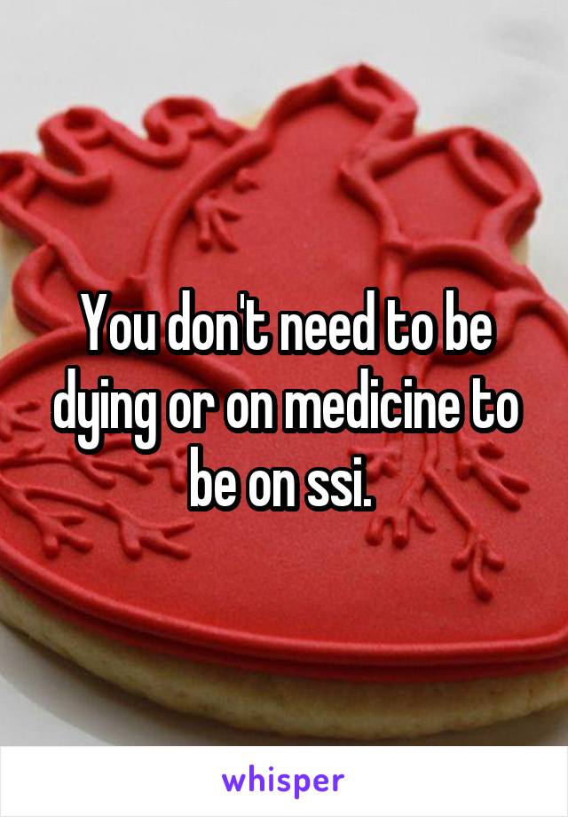 You don't need to be dying or on medicine to be on ssi. 