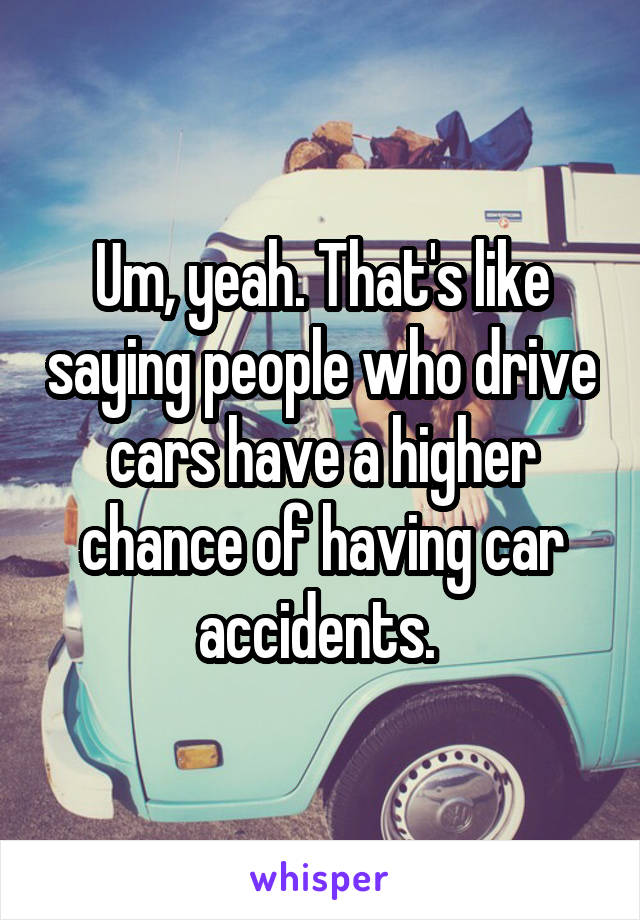 Um, yeah. That's like saying people who drive cars have a higher chance of having car accidents. 