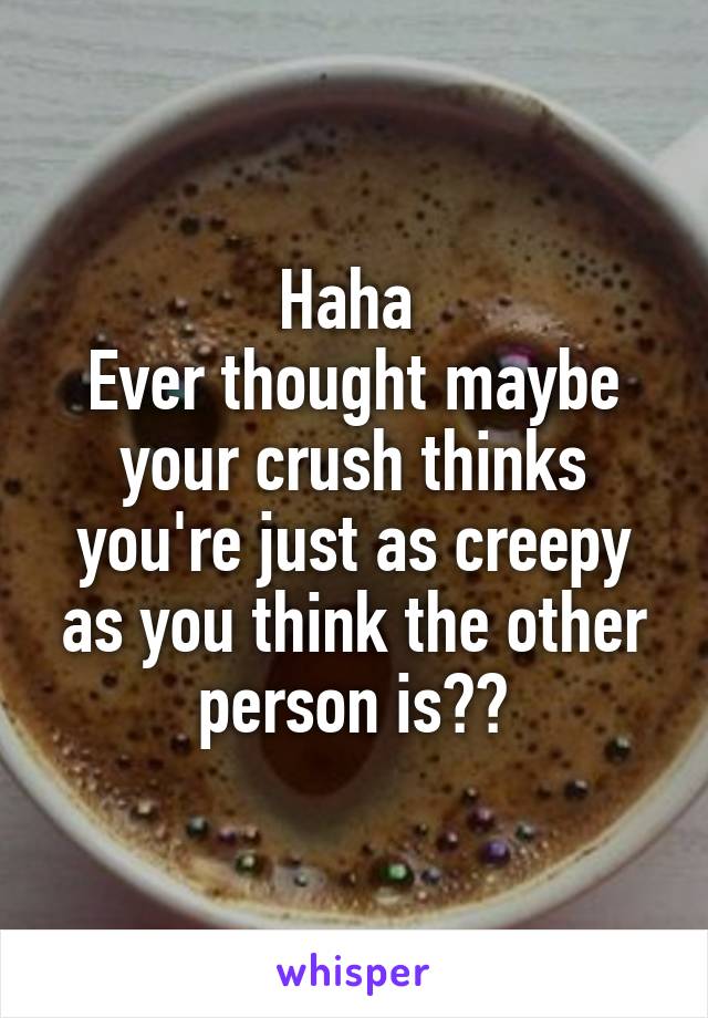 Haha 
Ever thought maybe your crush thinks you're just as creepy as you think the other person is??