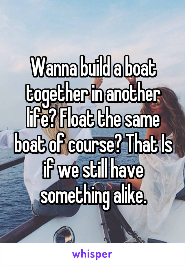 Wanna build a boat together in another life? Float the same boat of course? That Is if we still have something alike.