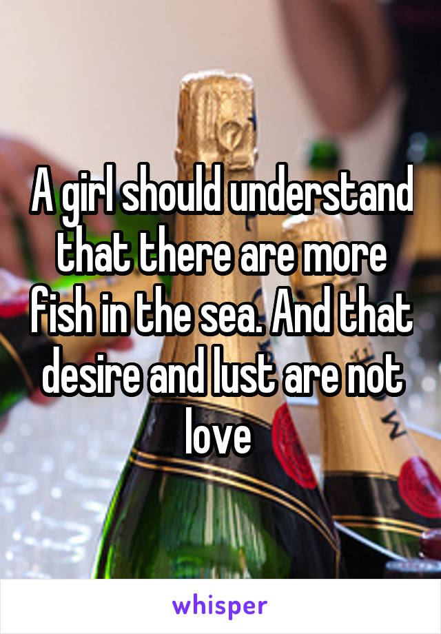 A girl should understand that there are more fish in the sea. And that desire and lust are not love 