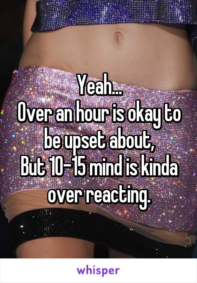 Yeah...
Over an hour is okay to be upset about,
But 10-15 mind is kinda over reacting.