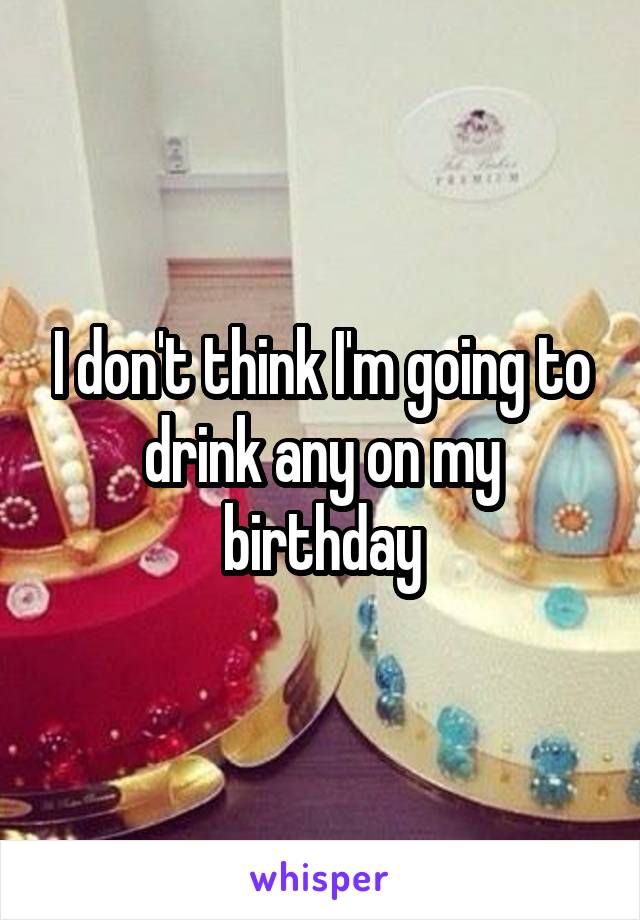 I don't think I'm going to drink any on my birthday