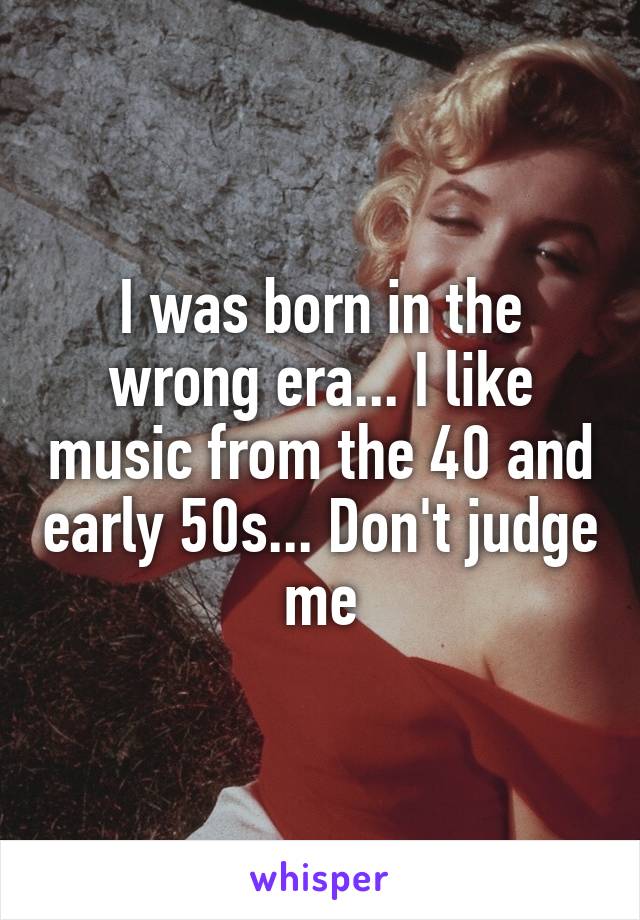 I was born in the wrong era... I like music from the 40 and early 50s... Don't judge me