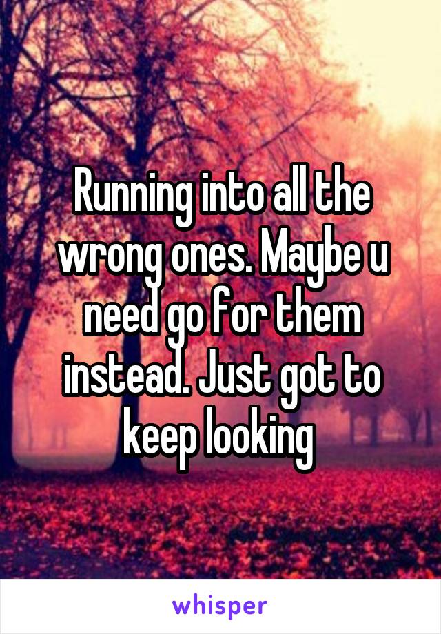 Running into all the wrong ones. Maybe u need go for them instead. Just got to keep looking 