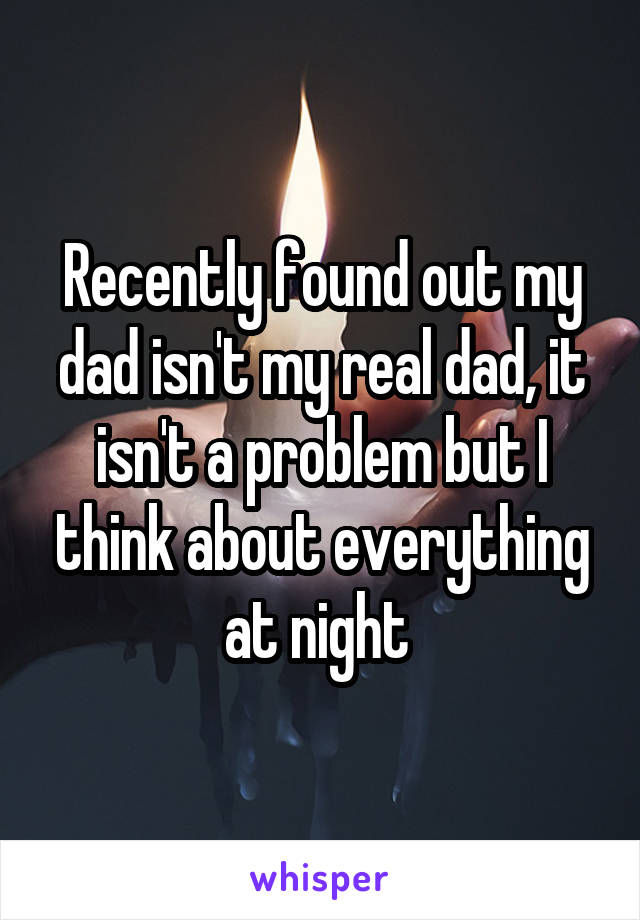 Recently found out my dad isn't my real dad, it isn't a problem but I think about everything at night 