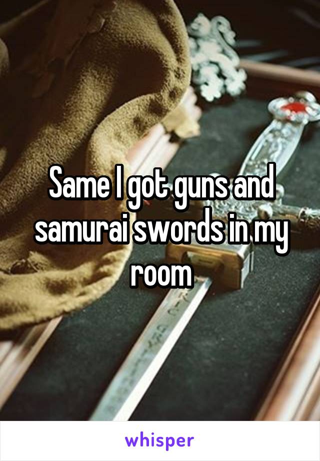 Same I got guns and samurai swords in my room