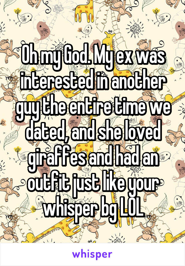 Oh my God. My ex was interested in another guy the entire time we dated, and she loved giraffes and had an outfit just like your whisper bg LOL
