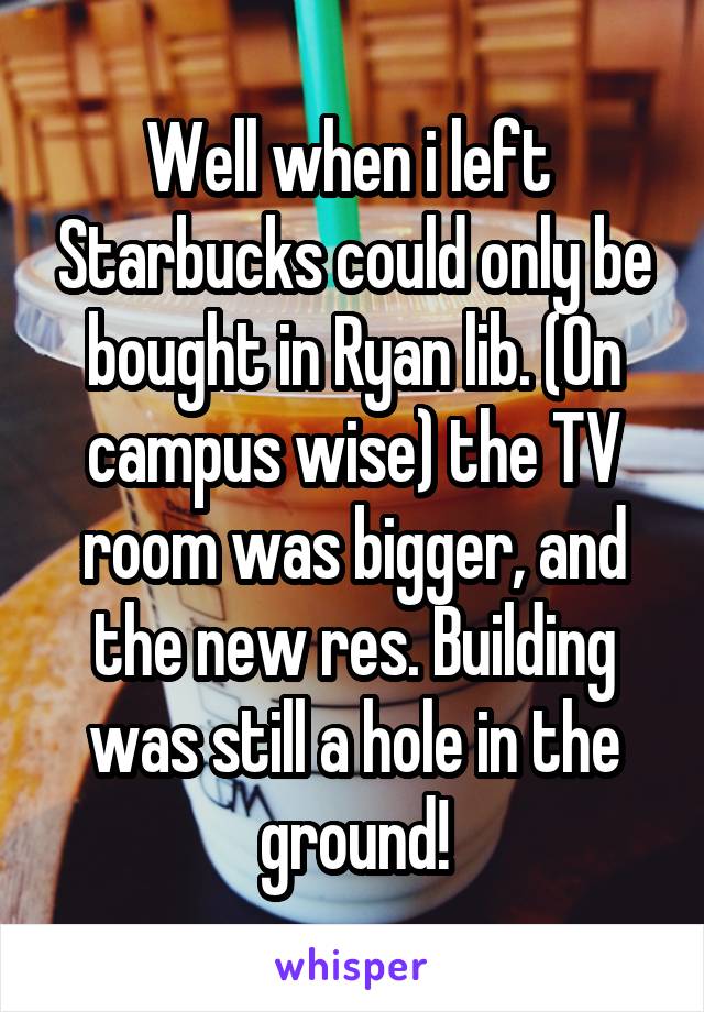 Well when i left  Starbucks could only be bought in Ryan lib. (On campus wise) the TV room was bigger, and the new res. Building was still a hole in the ground!