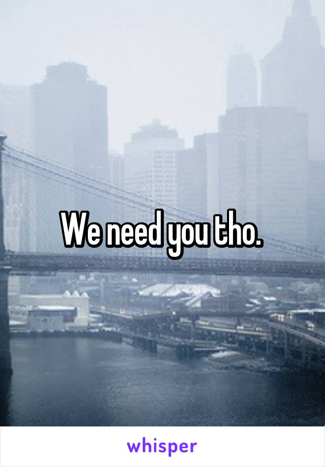 We need you tho. 