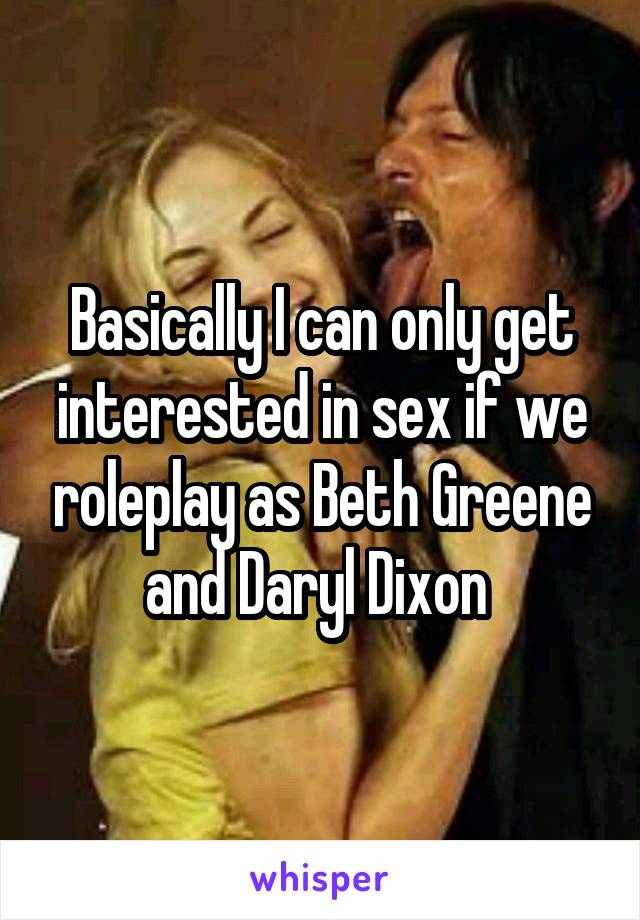 Basically I can only get interested in sex if we roleplay as Beth Greene and Daryl Dixon 