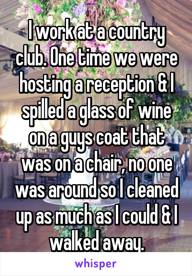 I work at a country club. One time we were hosting a reception & I spilled a glass of wine on a guys coat that was on a chair, no one was around so I cleaned up as much as I could & I walked away.