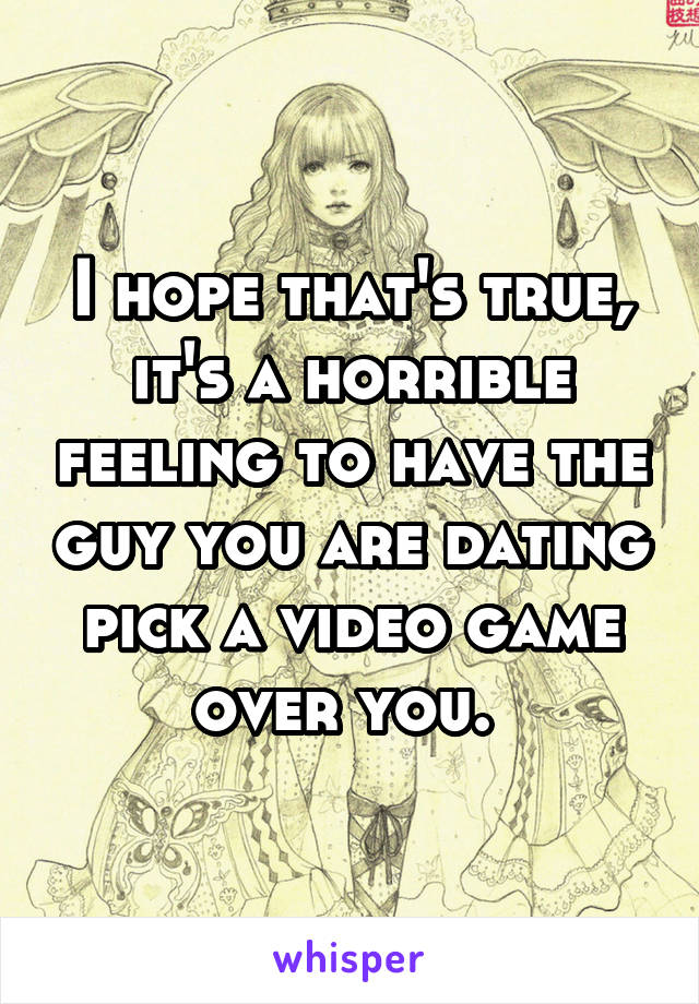 I hope that's true, it's a horrible feeling to have the guy you are dating pick a video game over you. 