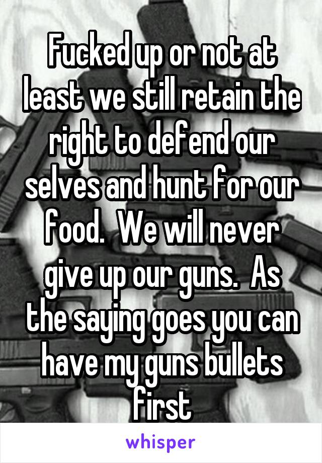 Fucked up or not at least we still retain the right to defend our selves and hunt for our food.  We will never give up our guns.  As the saying goes you can have my guns bullets first