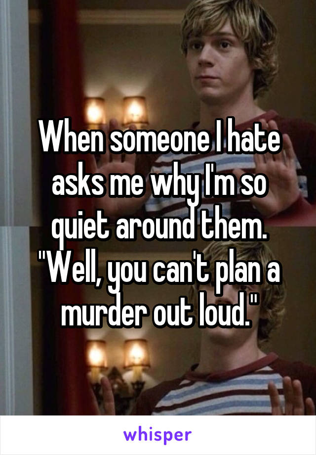 When someone I hate asks me why I'm so quiet around them. "Well, you can't plan a murder out loud."