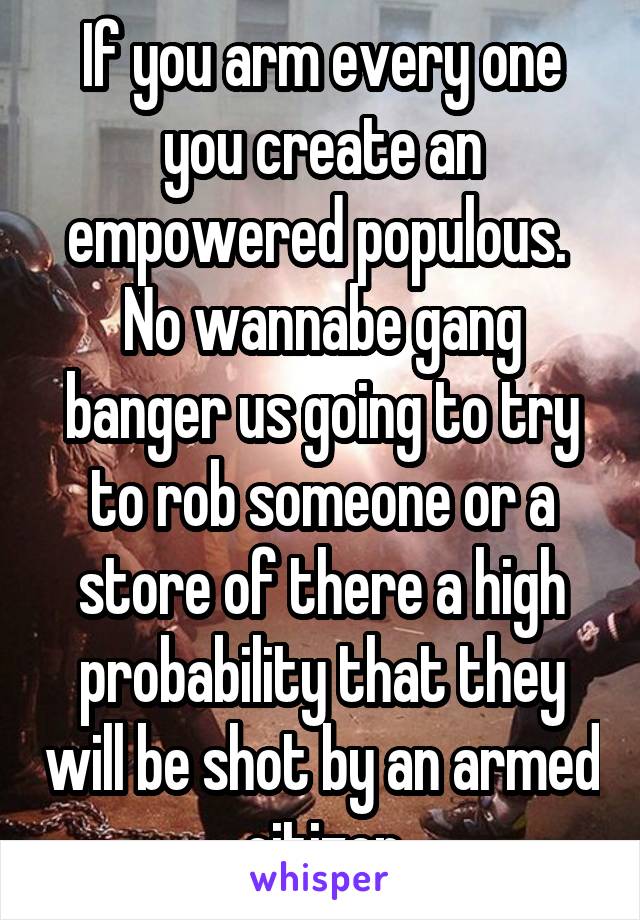 If you arm every one you create an empowered populous.  No wannabe gang banger us going to try to rob someone or a store of there a high probability that they will be shot by an armed citizen