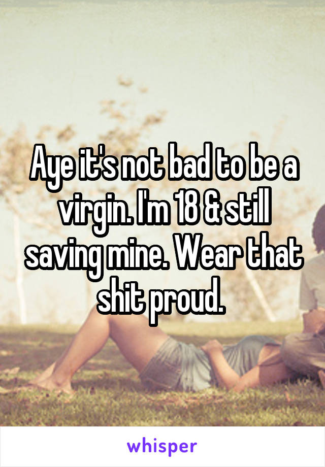 Aye it's not bad to be a virgin. I'm 18 & still saving mine. Wear that shit proud. 