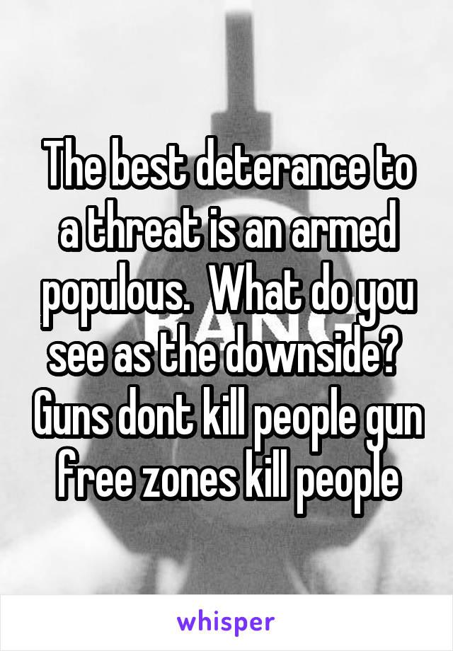 The best deterance to a threat is an armed populous.  What do you see as the downside?  Guns dont kill people gun free zones kill people