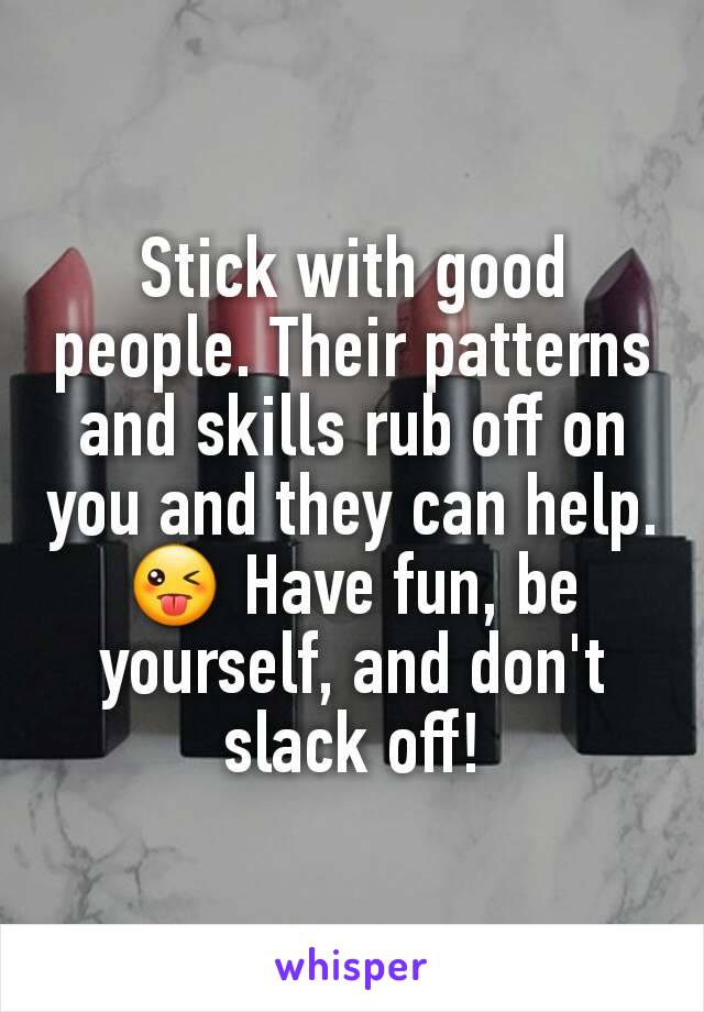 Stick with good people. Their patterns and skills rub off on you and they can help. 😜 Have fun, be yourself, and don't slack off!