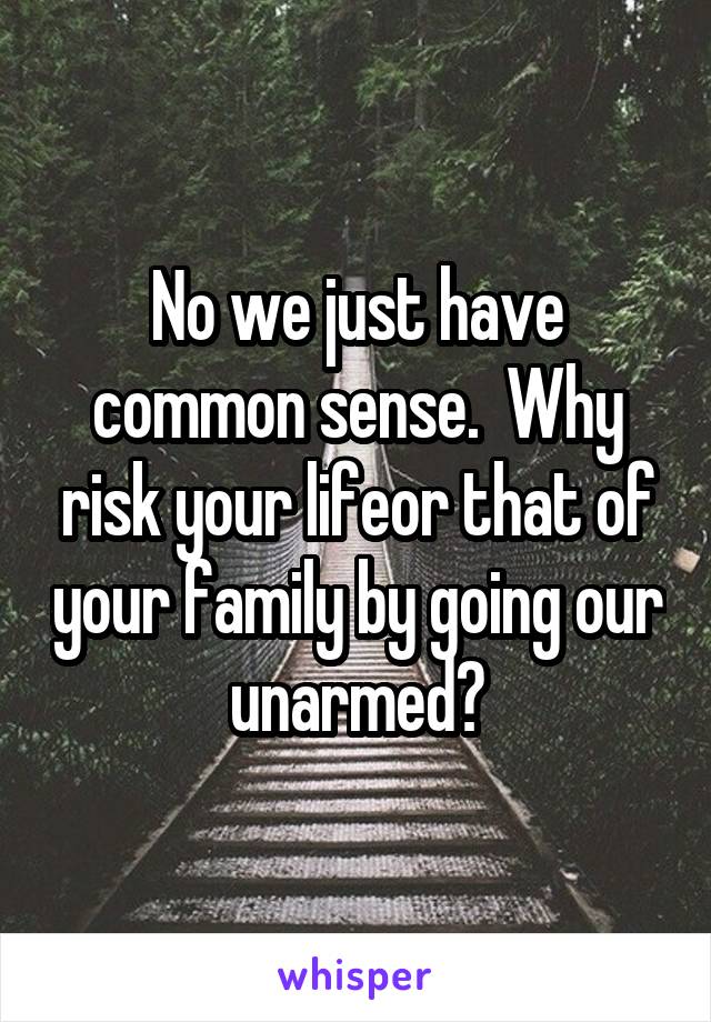 No we just have common sense.  Why risk your lifeor that of your family by going our unarmed?