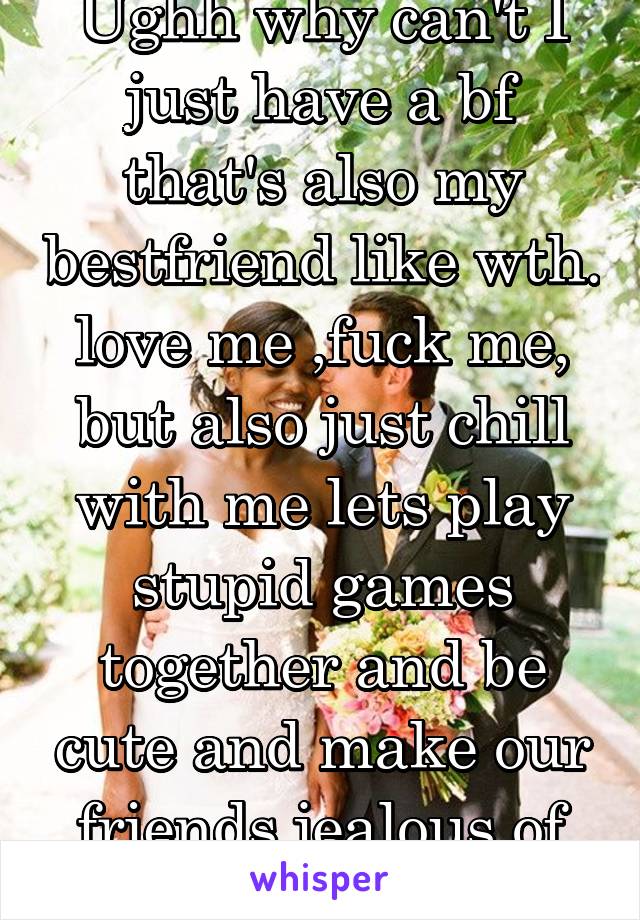 Ughh why can't I just have a bf that's also my bestfriend like wth. love me ,fuck me, but also just chill with me lets play stupid games together and be cute and make our friends jealous of us