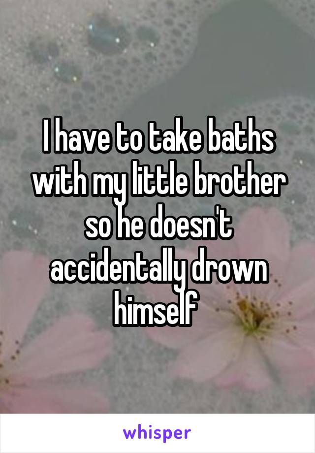 I have to take baths with my little brother so he doesn't accidentally drown himself 
