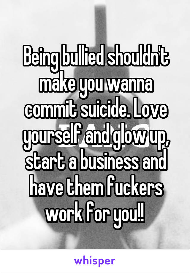 Being bullied shouldn't make you wanna commit suicide. Love yourself and glow up, start a business and have them fuckers work for you!! 