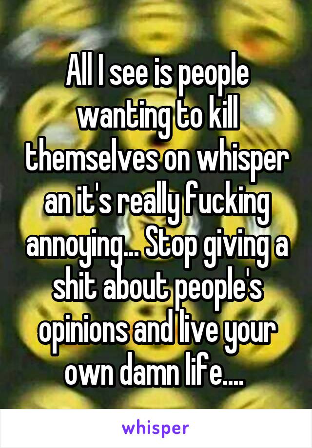 All I see is people wanting to kill themselves on whisper an it's really fucking annoying... Stop giving a shit about people's opinions and live your own damn life.... 
