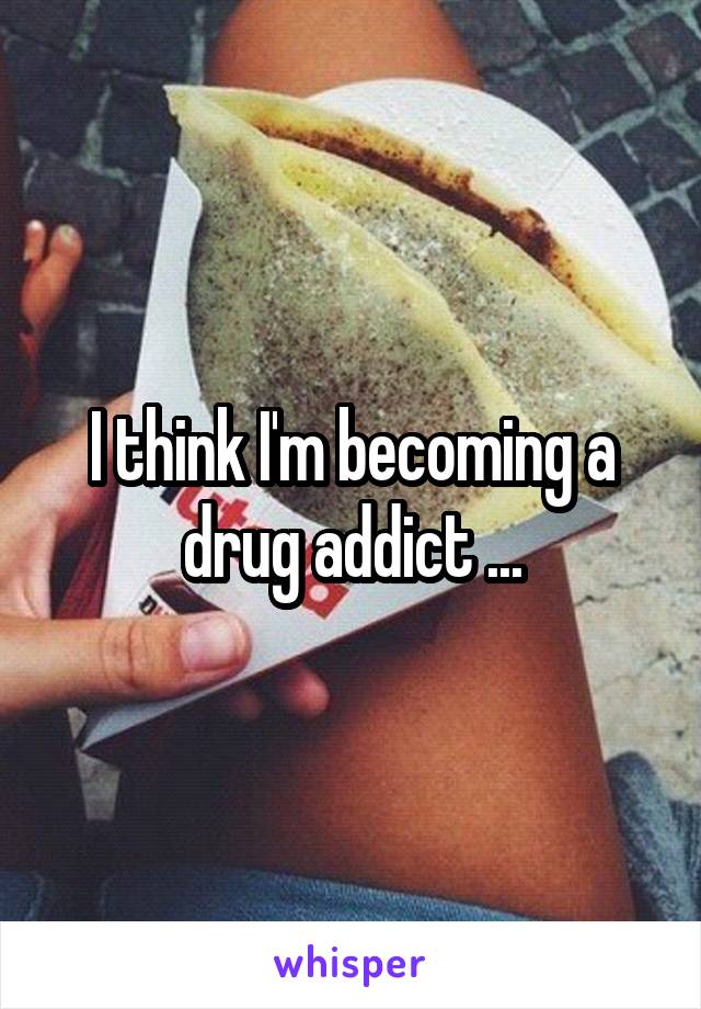 I think I'm becoming a drug addict ...