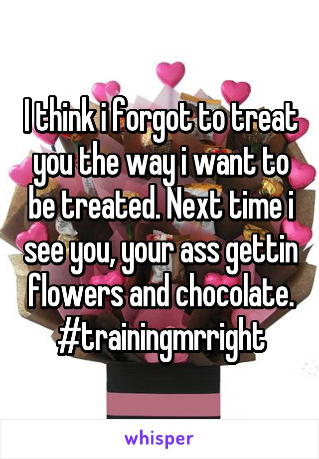 I think i forgot to treat you the way i want to be treated. Next time i see you, your ass gettin flowers and chocolate. #trainingmrright
