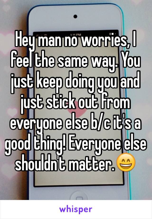 Hey man no worries, I feel the same way. You just keep doing you and just stick out from everyone else b/c it's a good thing! Everyone else shouldn't matter.😄