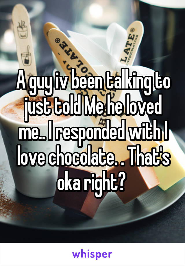 A guy iv been talking to just told Me he loved me.. I responded with I love chocolate. . That's oka right? 