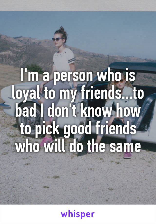 I'm a person who is loyal to my friends...to bad I don't know how to pick good friends who will do the same