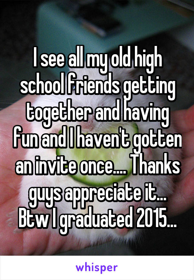 I see all my old high school friends getting together and having fun and I haven't gotten an invite once.... Thanks guys appreciate it... Btw I graduated 2015...