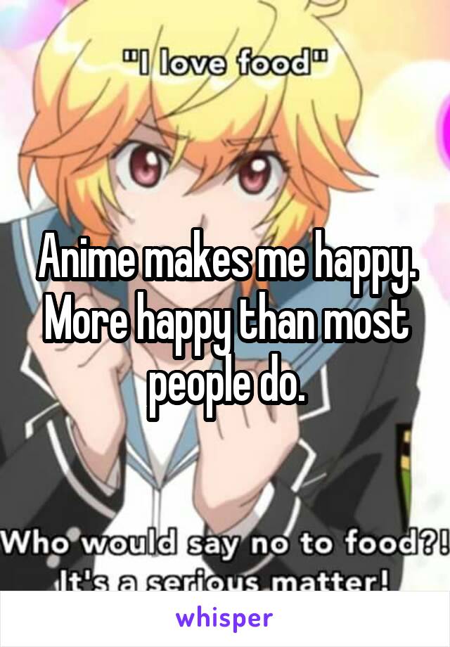 Anime makes me happy.
More happy than most people do.