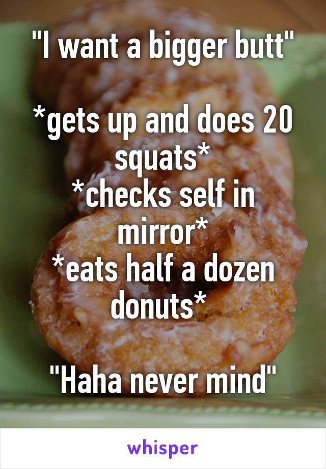 "I want a bigger butt"

*gets up and does 20 squats*
*checks self in mirror*
*eats half a dozen donuts* 

"Haha never mind"
