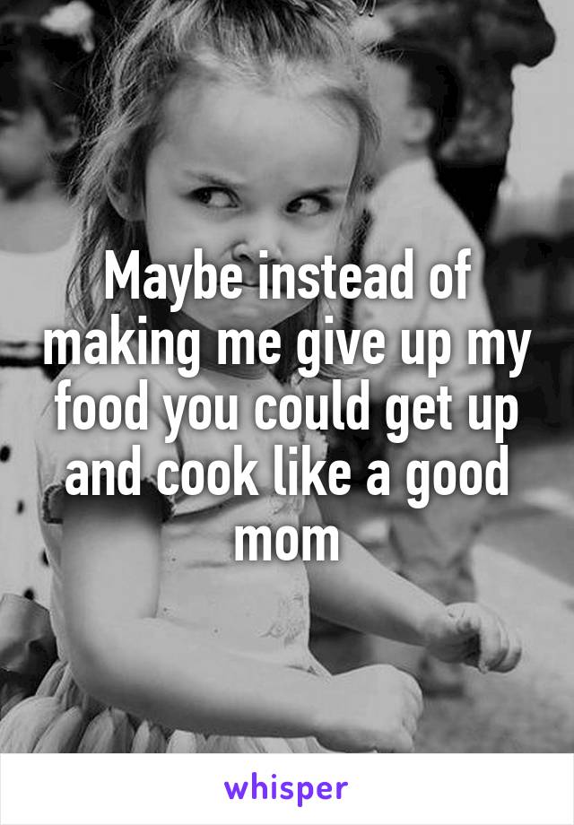 Maybe instead of making me give up my food you could get up and cook like a good mom