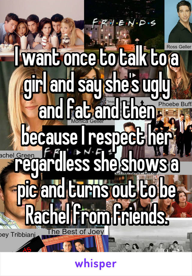 I want once to talk to a girl and say she's ugly and fat and then because I respect her regardless she shows a pic and turns out to be Rachel from friends.
