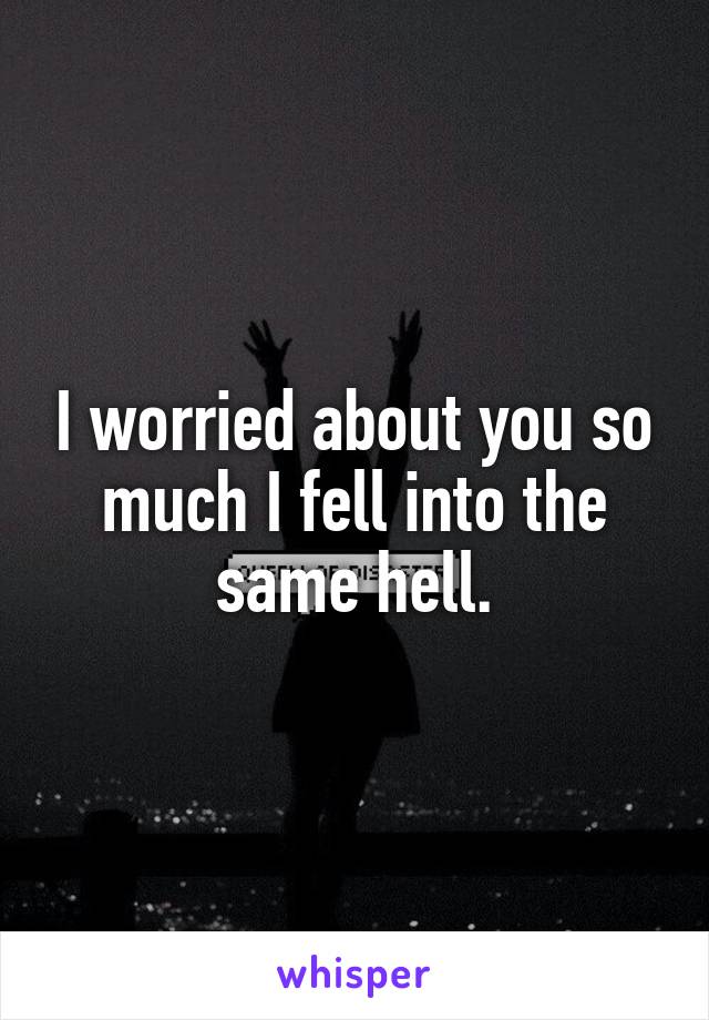 I worried about you so much I fell into the same hell.