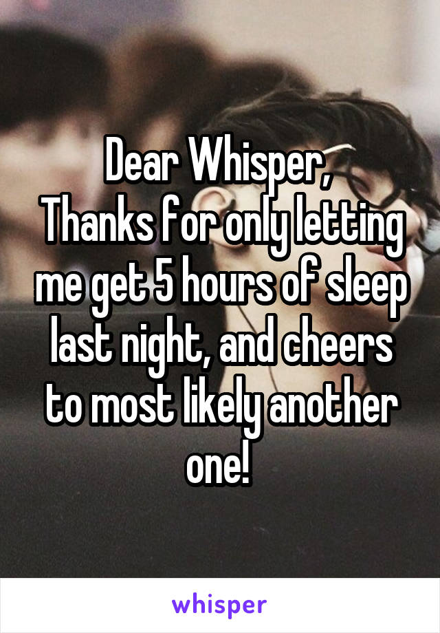 Dear Whisper, 
Thanks for only letting me get 5 hours of sleep last night, and cheers to most likely another one! 