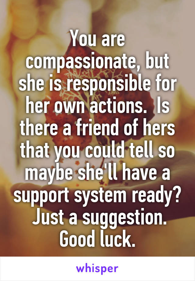 You are compassionate, but she is responsible for her own actions.  Is there a friend of hers that you could tell so maybe she'll have a support system ready?  Just a suggestion. Good luck.