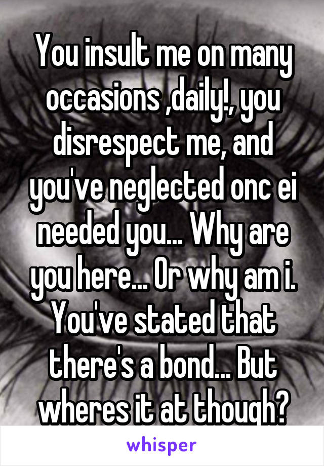 You insult me on many occasions ,daily!, you disrespect me, and you've neglected onc ei needed you... Why are you here... Or why am i. You've stated that there's a bond... But wheres it at though?