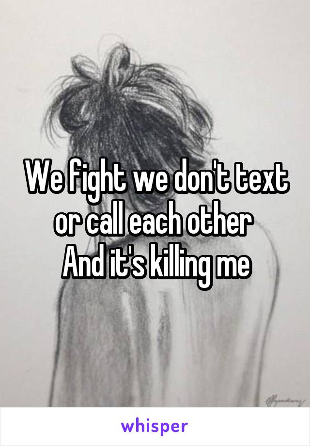 We fight we don't text or call each other 
And it's killing me